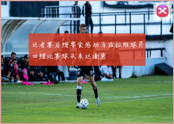 记者赛后赠零食感动马兹拉维球员回赠比赛球衣表达谢意