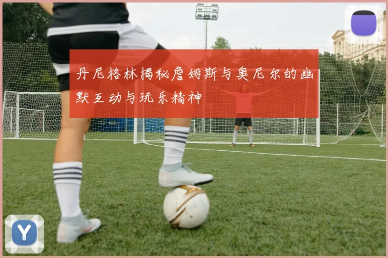 丹尼格林揭秘詹姆斯与奥尼尔的幽默互动与玩乐精神