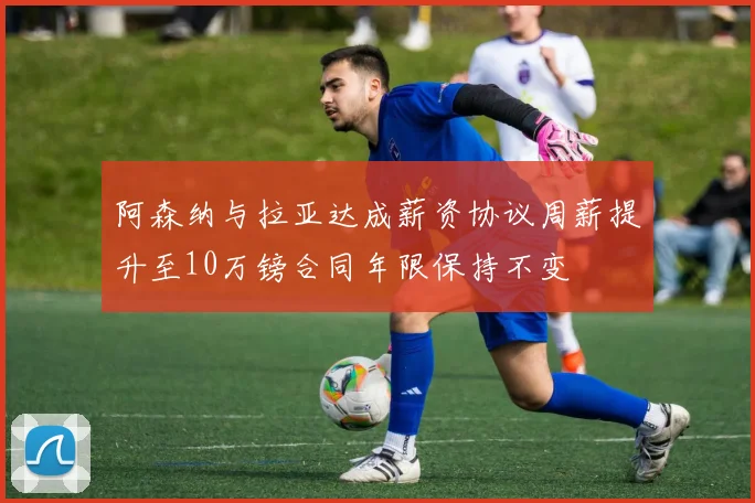阿森纳与拉亚达成薪资协议周薪提升至10万镑合同年限保持不变