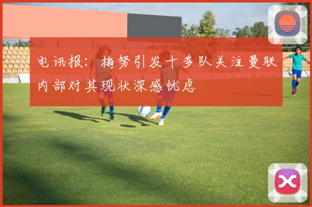 电讯报：梅努引发十多队关注曼联内部对其现状深感忧虑