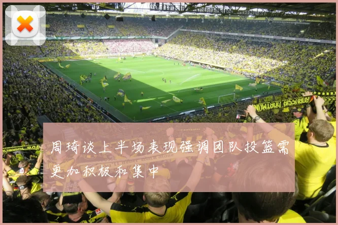 周琦谈上半场表现强调团队投篮需更加积极和集中