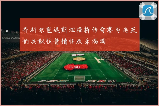 乔科尔重返斯坦福桥传奇赛与老友们共叙往昔情怀欢乐满满