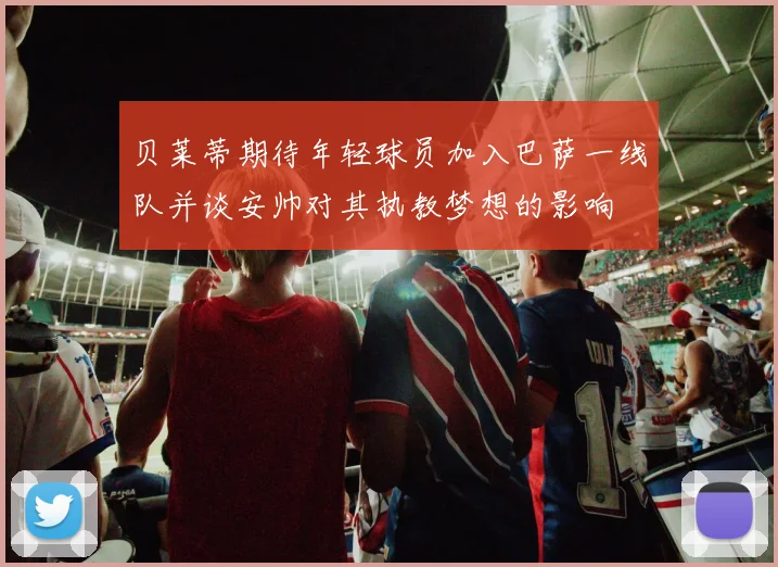 贝莱蒂期待年轻球员加入巴萨一线队并谈安帅对其执教梦想的影响