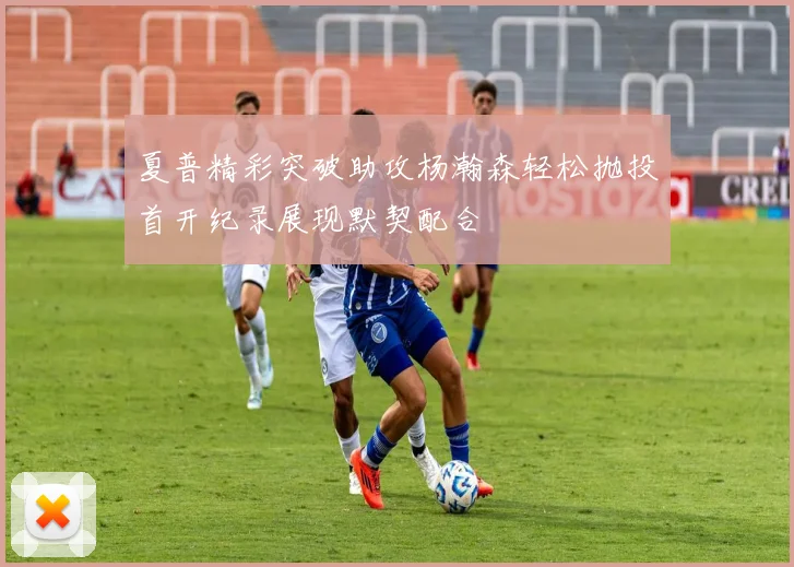 夏普精彩突破助攻杨瀚森轻松抛投首开纪录展现默契配合
