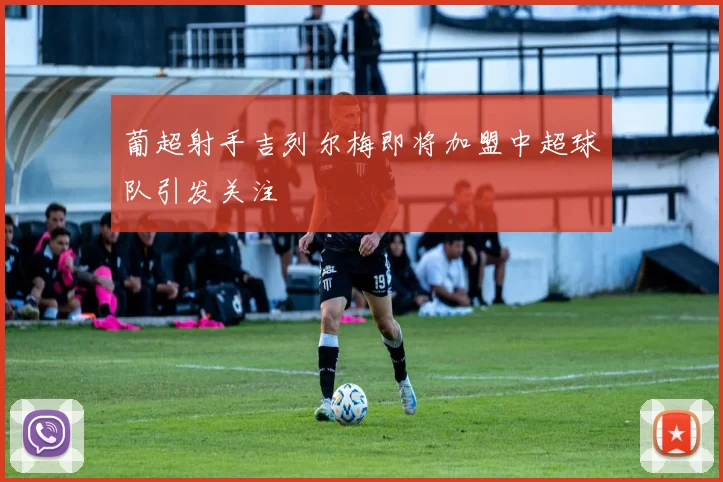 葡超射手吉列尔梅即将加盟中超球队引发关注