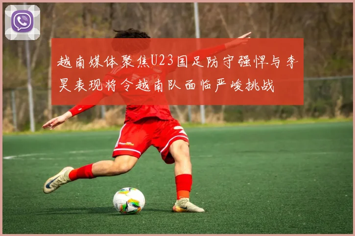 越南媒体聚焦U23国足防守强悍与李昊表现将令越南队面临严峻挑战