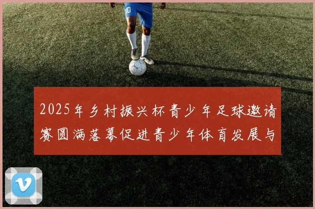 2025年乡村振兴杯青少年足球邀请赛圆满落幕促进青少年体育发展与乡村振兴结合