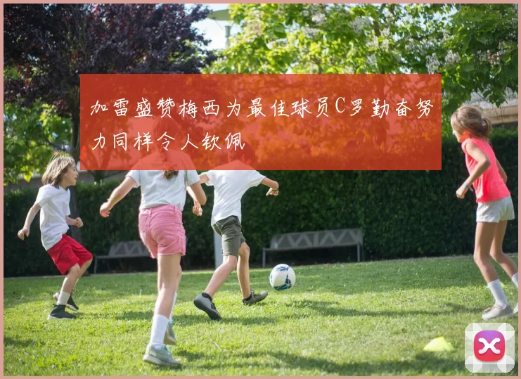 加雷盛赞梅西为最佳球员C罗勤奋努力同样令人钦佩