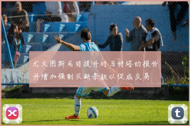 尤文图斯或将提升对马特塔的报价并增加强制买断条款以促成交易