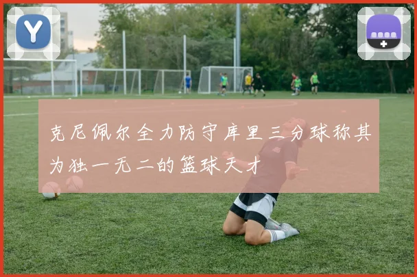 克尼佩尔全力防守库里三分球称其为独一无二的篮球天才