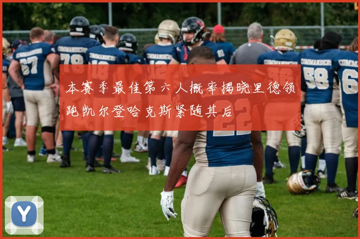 本赛季最佳第六人概率揭晓里德领跑凯尔登哈克斯紧随其后