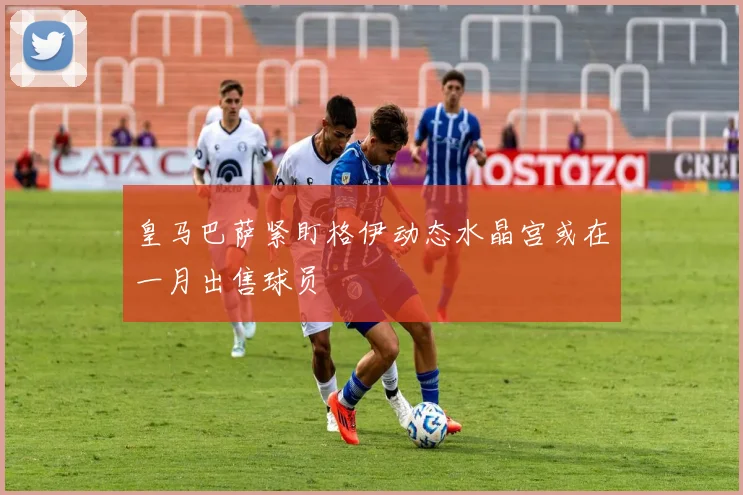 皇马巴萨紧盯格伊动态水晶宫或在一月出售球员