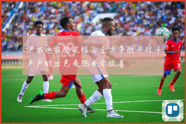 伊尔迪兹坚定信念全力争胜并对卡卢卢的出色表现表示欣喜