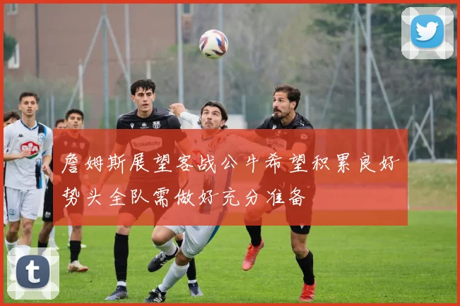 詹姆斯展望客战公牛希望积累良好势头全队需做好充分准备