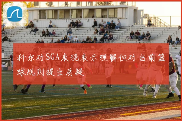 科尔对SGA表现表示理解但对当前篮球规则提出质疑