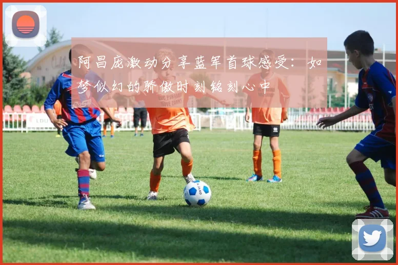 阿昌庞激动分享蓝军首球感受：如梦似幻的骄傲时刻铭刻心中