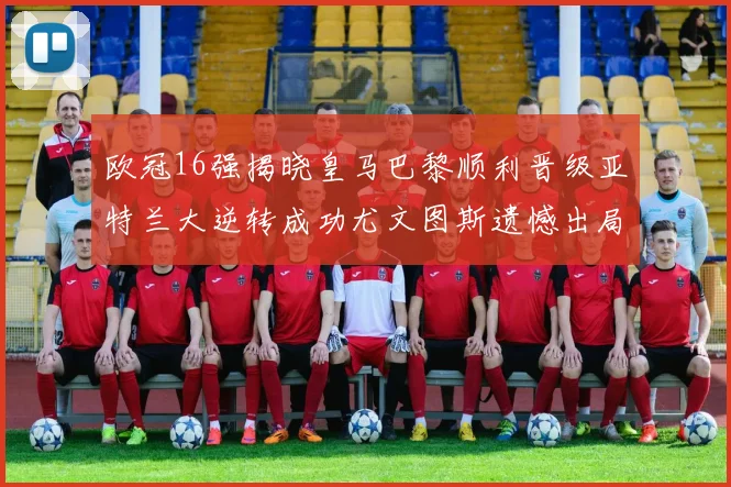 欧冠16强揭晓皇马巴黎顺利晋级亚特兰大逆转成功尤文图斯遗憾出局