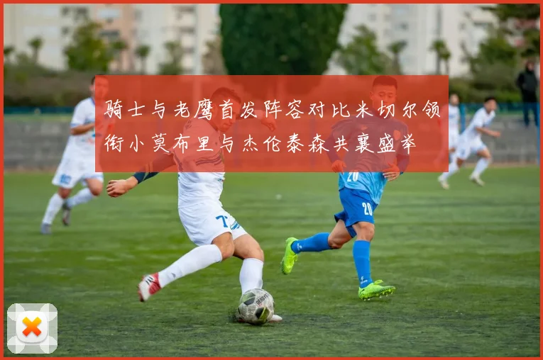骑士与老鹰首发阵容对比米切尔领衔小莫布里与杰伦泰森共襄盛举