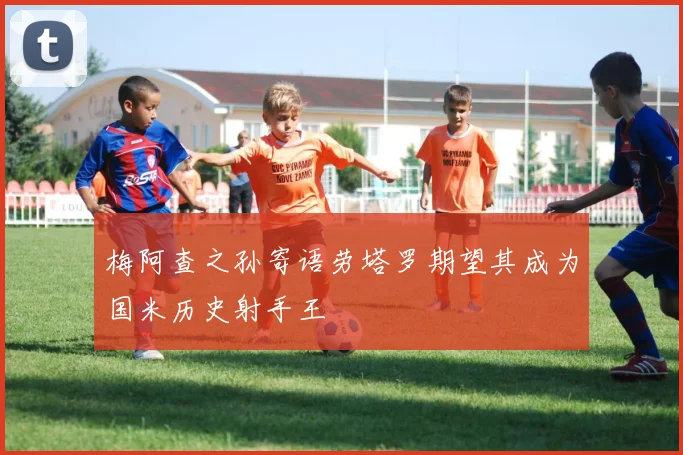 梅阿查之孙寄语劳塔罗期望其成为国米历史射手王