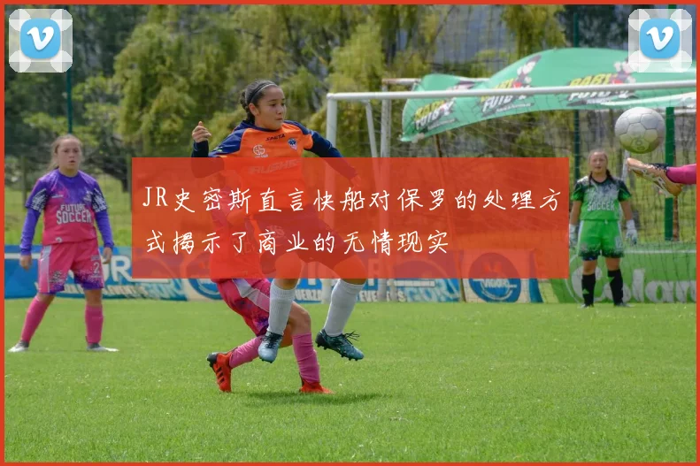 JR史密斯直言快船对保罗的处理方式揭示了商业的无情现实
