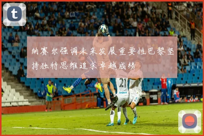 纳赛尔强调未来发展重要性巴黎坚持独特思维追求卓越成绩