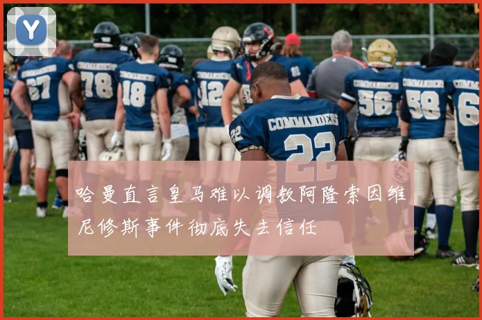 哈曼直言皇马难以调教阿隆索因维尼修斯事件彻底失去信任