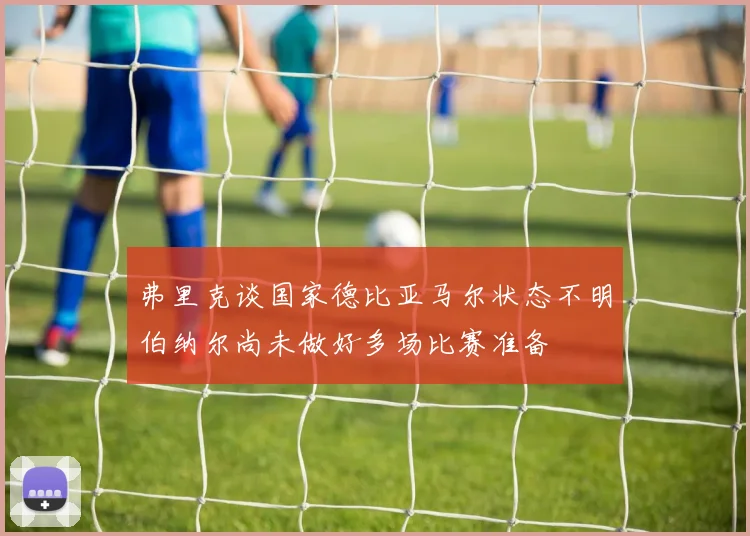 弗里克谈国家德比亚马尔状态不明伯纳尔尚未做好多场比赛准备