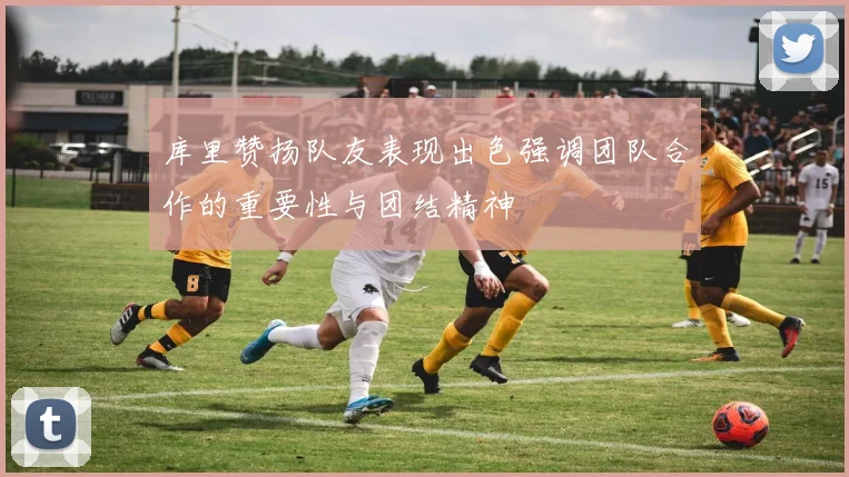 库里赞扬队友表现出色强调团队合作的重要性与团结精神
