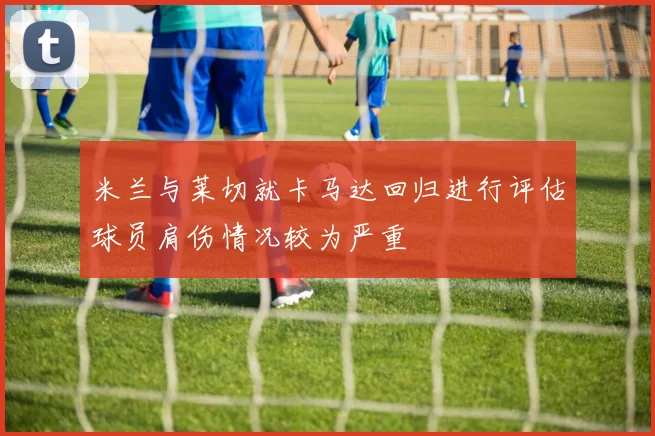米兰与莱切就卡马达回归进行评估球员肩伤情况较为严重