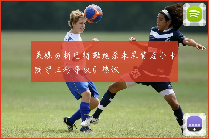 美媒分析巴特勒绝杀未果背后小卡防守三秒争议引热议