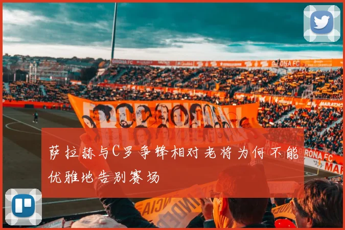 萨拉赫与C罗争锋相对老将为何不能优雅地告别赛场