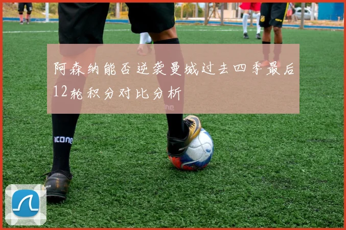 阿森纳能否逆袭曼城过去四季最后12轮积分对比分析