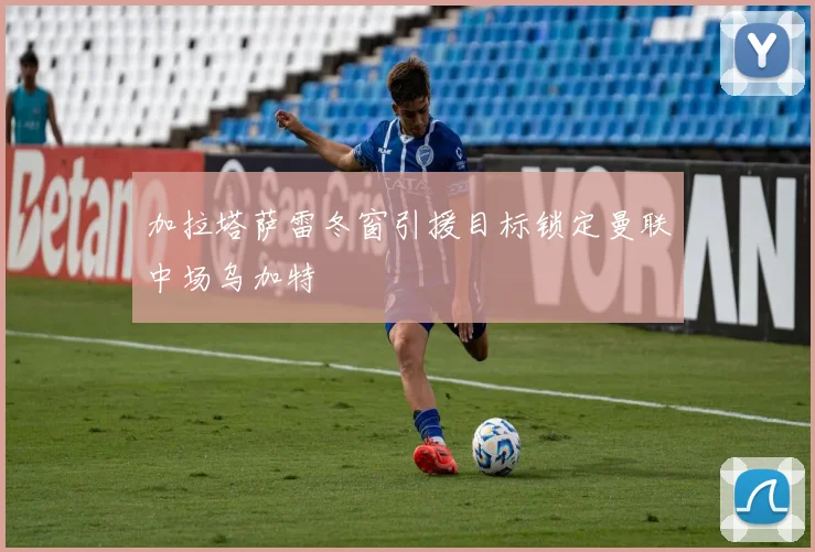 加拉塔萨雷冬窗引援目标锁定曼联中场乌加特