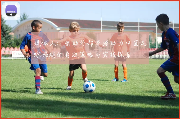 媒体人：借助外部资源助力中国足球崛起的有效策略与实践探索