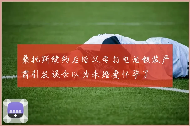 桑托斯续约后给父母打电话假装严肃引发误会以为未婚妻怀孕了