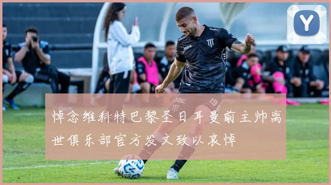 悼念维科特巴黎圣日耳曼前主帅离世俱乐部官方发文致以哀悼