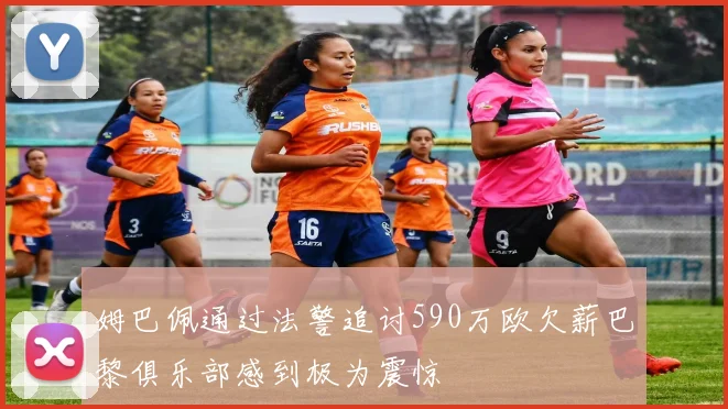 姆巴佩通过法警追讨590万欧欠薪巴黎俱乐部感到极为震惊