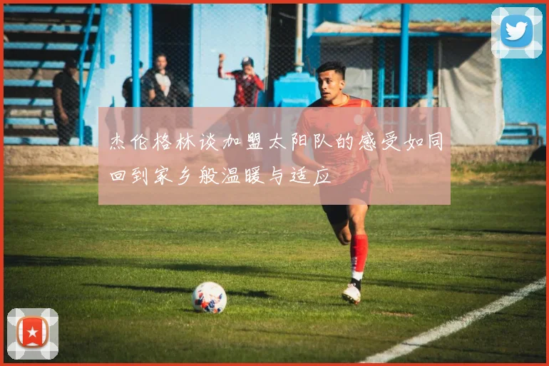 杰伦格林谈加盟太阳队的感受如同回到家乡般温暖与适应