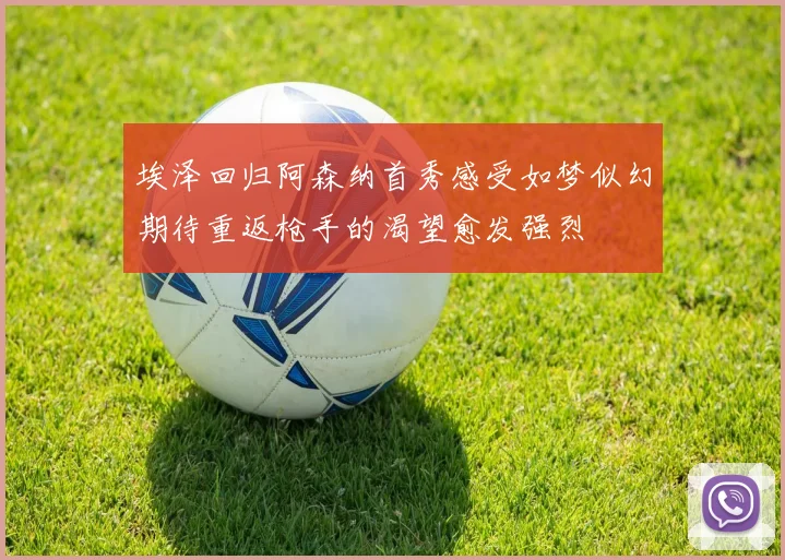 埃泽回归阿森纳首秀感受如梦似幻期待重返枪手的渴望愈发强烈