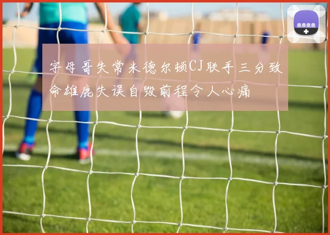 字母哥失常米德尔顿CJ联手三分致命雄鹿失误自毁前程令人心痛