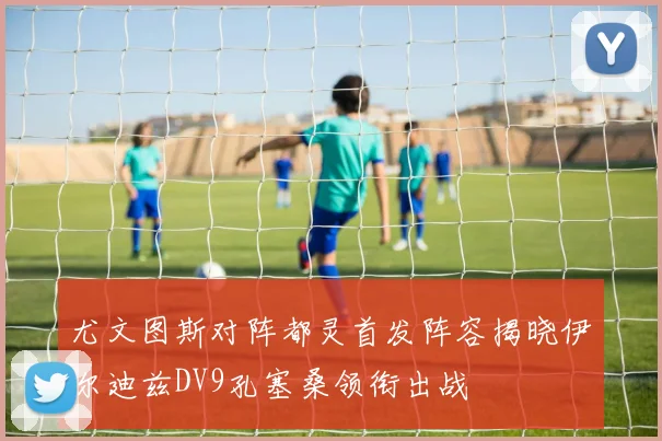 尤文图斯对阵都灵首发阵容揭晓伊尔迪兹DV9孔塞桑领衔出战