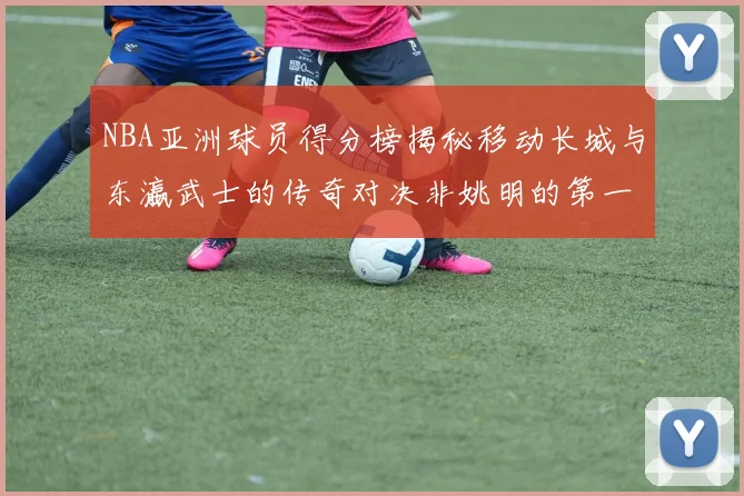 NBA亚洲球员得分榜揭秘移动长城与东瀛武士的传奇对决非姚明的第一人是谁