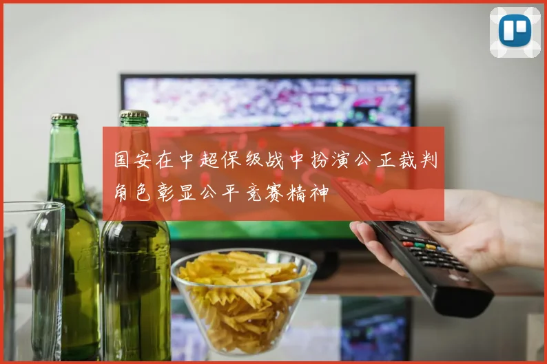 国安在中超保级战中扮演公正裁判角色彰显公平竞赛精神