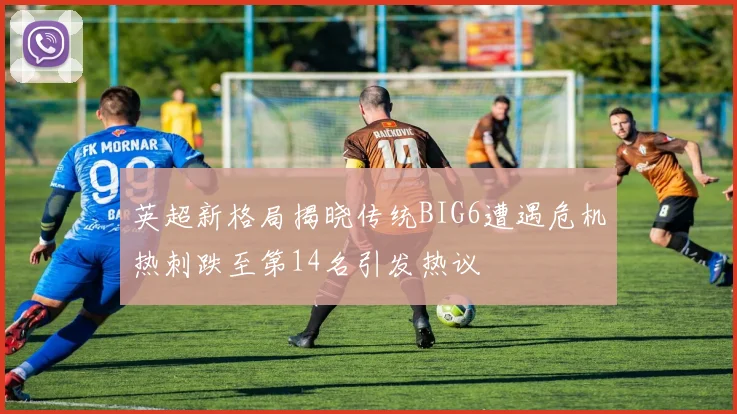 英超新格局揭晓传统BIG6遭遇危机热刺跌至第14名引发热议