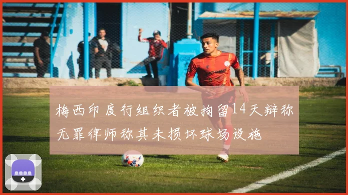 梅西印度行组织者被拘留14天辩称无罪律师称其未损坏球场设施